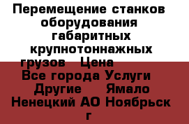 Перемещение станков, оборудования, габаритных крупнотоннажных грузов › Цена ­ 7 000 - Все города Услуги » Другие   . Ямало-Ненецкий АО,Ноябрьск г.